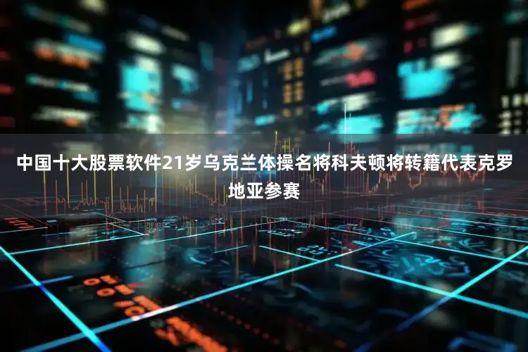 中国十大股票软件21岁乌克兰体操名将科夫顿将转籍代表克罗地亚参赛