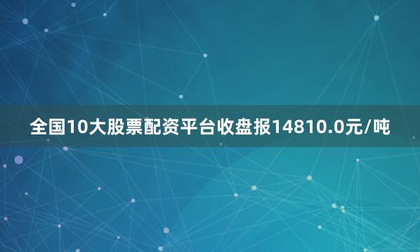 全国10大股票配资平台收盘报14810.0元/吨