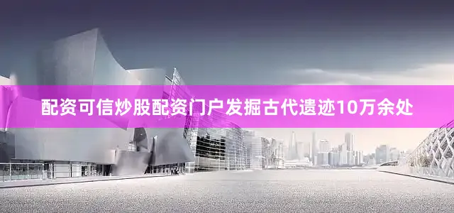 配资可信炒股配资门户发掘古代遗迹10万余处